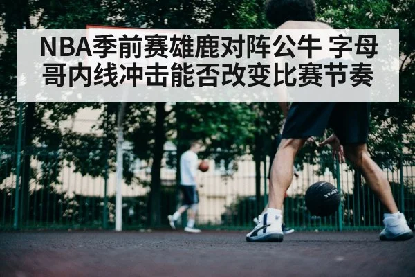 NBA季前赛雄鹿对阵公牛 字母哥内线冲击能否改变比赛节奏
