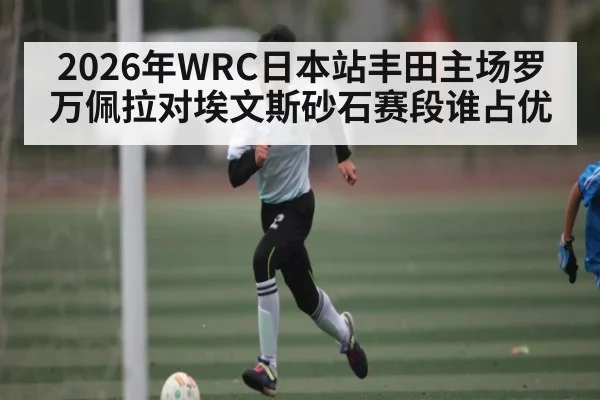2026年WRC日本站丰田主场罗万佩拉对埃文斯砂石赛段谁占优